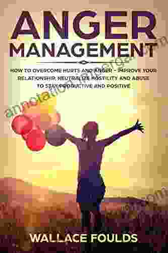 ANGER MANAGEMENT: How to Overcome Hurts and Anger Improve Your Relationship Neutralize Hostility and Abuse to Stay Productive and Positive