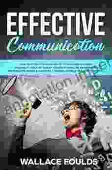 EFFECTIVE COMMUNICATION: How To Effectively Listen To Others And Express Yourself Deliver Great Presentations Be Persuasive Win Debates Handle Difficult Conversations Resolve Conflicts